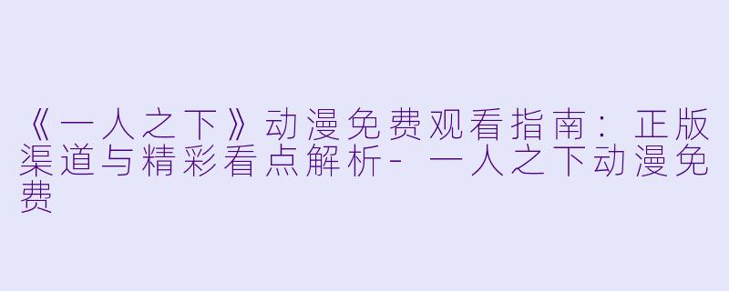 《一人之下》动漫免费观看指南：正版渠道与精彩看点解析-一人之下动漫免费