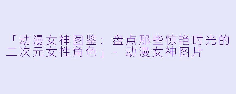 「动漫女神图鉴：盘点那些惊艳时光的二次元女性角色」-动漫女神图片