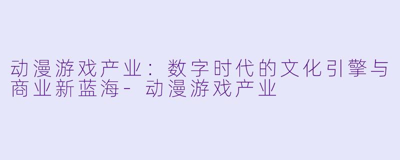 动漫游戏产业：数字时代的文化引擎与商业新蓝海-动漫游戏产业