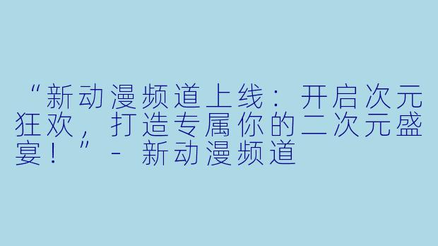 “新动漫频道上线：开启次元狂欢，打造专属你的二次元盛宴！”-新动漫频道