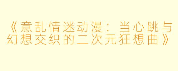 《意乱情迷动漫：当心跳与幻想交织的二次元狂想曲》