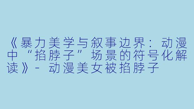 《暴力美学与叙事边界：动漫中“掐脖子”场景的符号化解读》-动漫美女被掐脖子