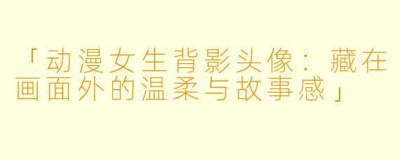 「动漫女生背影头像：藏在画面外的温柔与故事感」