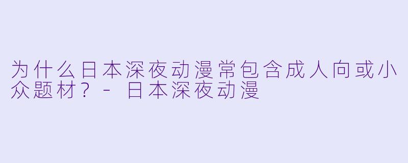 为什么日本深夜动漫常包含成人向或小众题材？-日本深夜动漫