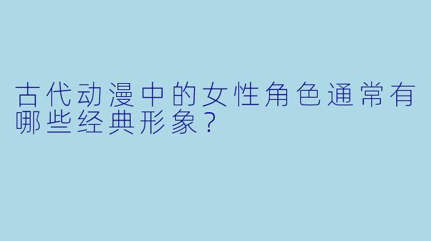 古代动漫中的女性角色通常有哪些经典形象？
