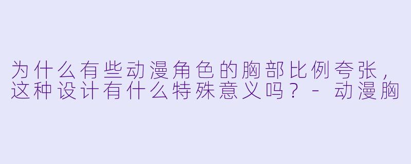 为什么有些动漫角色的胸部比例夸张,这种设计有什么特殊意义吗?