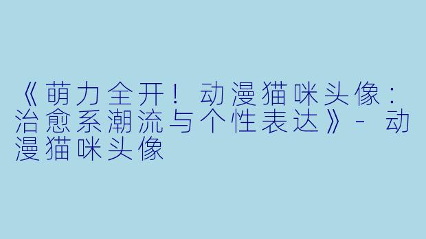 《萌力全开！动漫猫咪头像：治愈系潮流与个性表达》-动漫猫咪头像