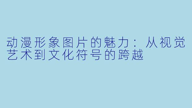 动漫形象图片的魅力：从视觉艺术到文化符号的跨越