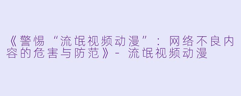 《警惕“流氓视频动漫”：网络不良内容的危害与防范》-流氓视频动漫