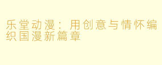 乐堂动漫：用创意与情怀编织国漫新篇章