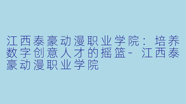 江西泰豪动漫职业学院：培养数字创意人才的摇篮-江西泰豪动漫职业学院