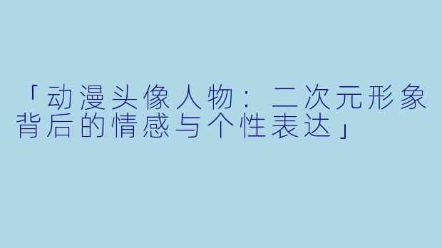 「动漫头像人物：二次元形象背后的情感与个性表达」