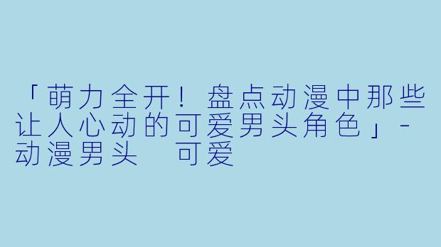 「萌力全开！盘点动漫中那些让人心动的可爱男头角色」-动漫男头 可爱