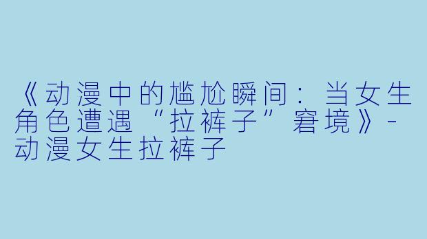 《动漫中的尴尬瞬间：当女生角色遭遇“拉裤子”窘境》-动漫女生拉裤子