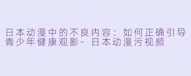 日本动漫中的不良内容：如何正确引导青少年健康观影-日本动漫污视频