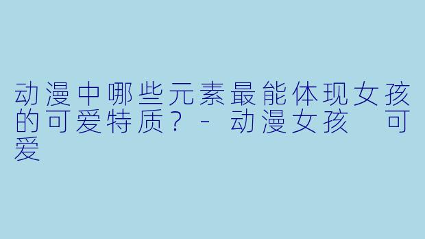 动漫中哪些元素最能体现女孩的可爱特质？-动漫女孩 可爱