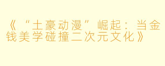 《“土豪动漫”崛起：当金钱美学碰撞二次元文化》