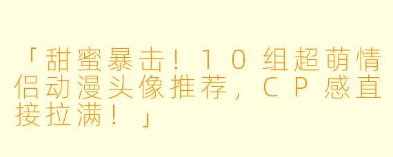 「甜蜜暴击！10组超萌情侣动漫头像推荐，CP感直接拉满！」