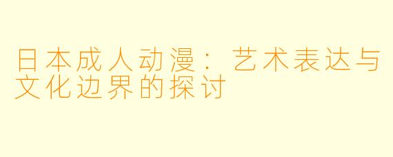 日本成人动漫：艺术表达与文化边界的探讨