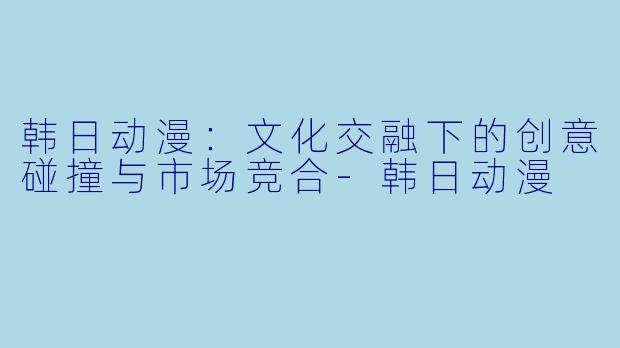 韩日动漫：文化交融下的创意碰撞与市场竞合-韩日动漫