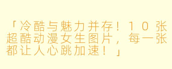 「冷酷与魅力并存！10张超酷动漫女生图片，每一张都让人心跳加速！」