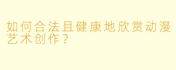如何合法且健康地欣赏动漫艺术创作？
