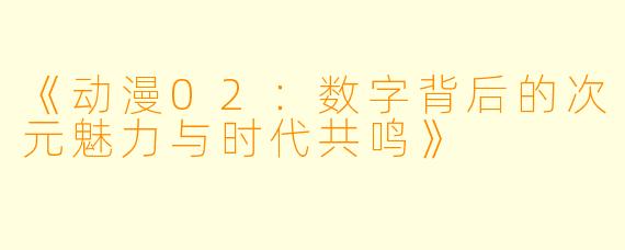 《动漫02：数字背后的次元魅力与时代共鸣》