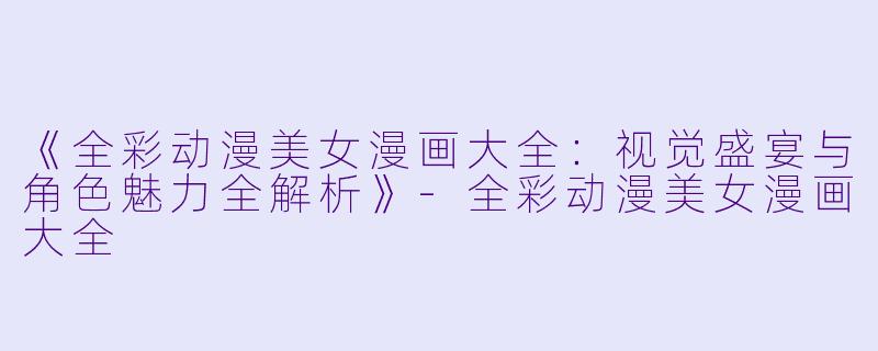 《全彩动漫美女漫画大全：视觉盛宴与角色魅力全解析》-全彩动漫美女漫画大全