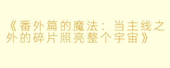 《番外篇的魔法：当主线之外的碎片照亮整个宇宙》