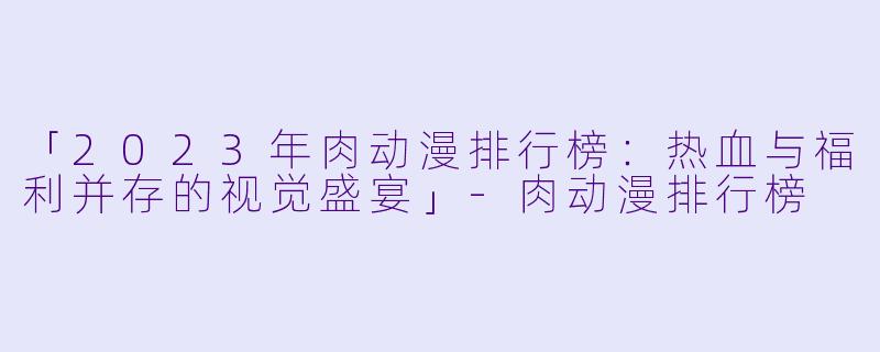 「2023年肉动漫排行榜：热血与福利并存的视觉盛宴」-肉动漫排行榜