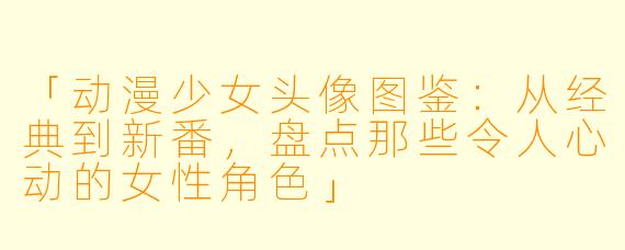 「动漫少女头像图鉴:从经典到新番,盘点那些令人心动的女性角色」
