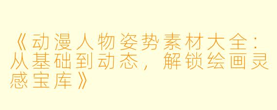 《动漫人物姿势素材大全：从基础到动态，解锁绘画灵感宝库》