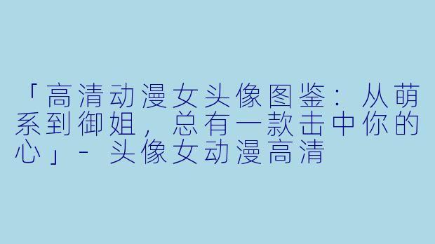 「高清动漫女头像图鉴：从萌系到御姐，总有一款击中你的心」-头像女动漫高清
