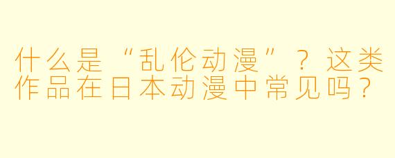 什么是“乱伦动漫”？这类作品在日本动漫中常见吗？