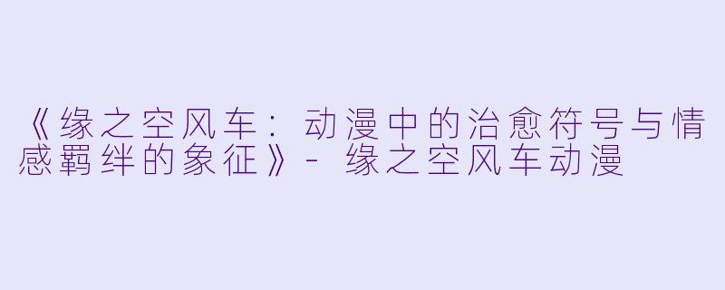 《缘之空风车：动漫中的治愈符号与情感羁绊的象征》-缘之空风车动漫