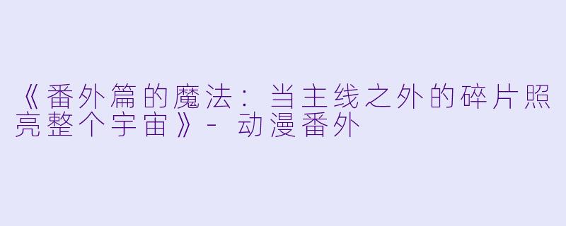 《番外篇的魔法：当主线之外的碎片照亮整个宇宙》-动漫番外