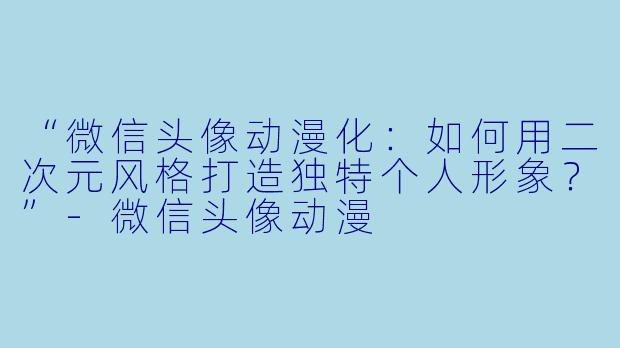 “微信头像动漫化：如何用二次元风格打造独特个人形象？”-微信头像动漫