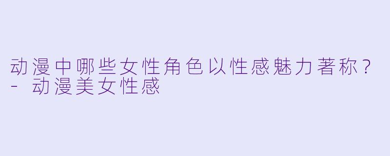 动漫中哪些女性角色以性感魅力著称？-动漫美女性感