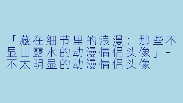 「藏在细节里的浪漫：那些不显山露水的动漫情侣头像」-不太明显的动漫情侣头像