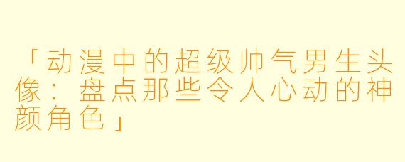 「动漫中的超级帅气男生头像：盘点那些令人心动的神颜角色」