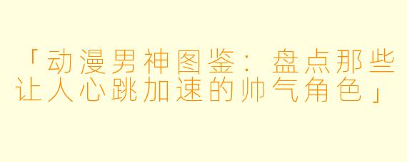「动漫男神图鉴：盘点那些让人心跳加速的帅气角色」