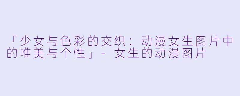「少女与色彩的交织：动漫女生图片中的唯美与个性」-女生的动漫图片