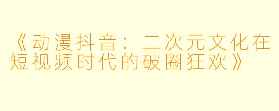 《动漫抖音：二次元文化在短视频时代的破圈狂欢》