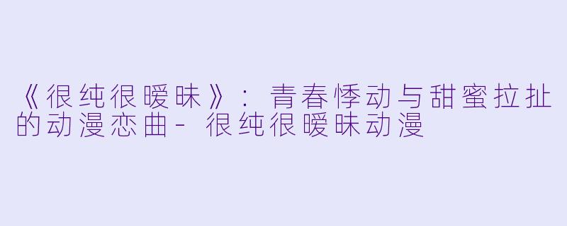 《很纯很暧昧》：青春悸动与甜蜜拉扯的动漫恋曲-很纯很暧昧动漫