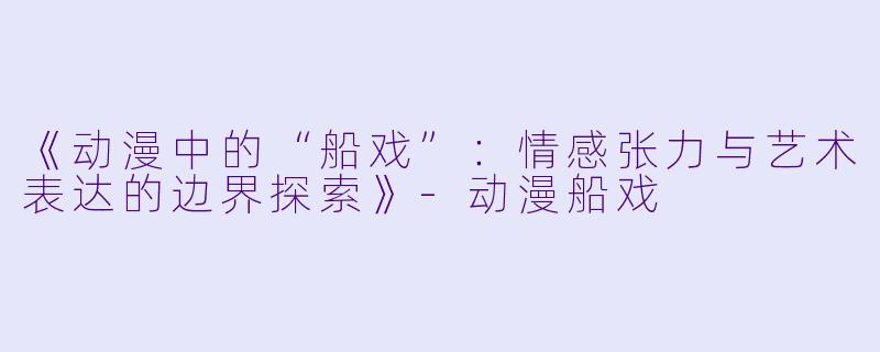 《动漫中的“船戏”：情感张力与艺术表达的边界探索》-动漫船戏