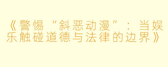 《警惕“斜恶动漫”：当娱乐触碰道德与法律的边界》