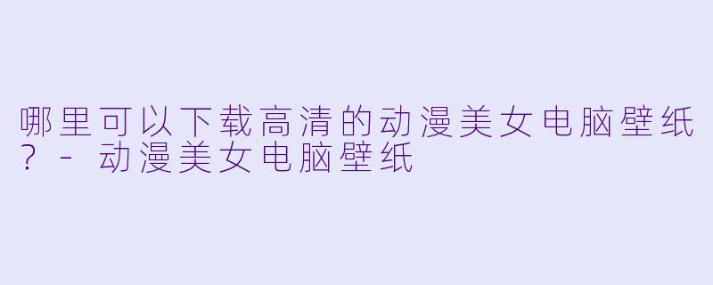 哪里可以下载高清的动漫美女电脑壁纸？-动漫美女电脑壁纸