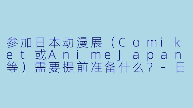 参加日本动漫展（Comiket或AnimeJapan等）需要提前准备什么？-日本动漫展
