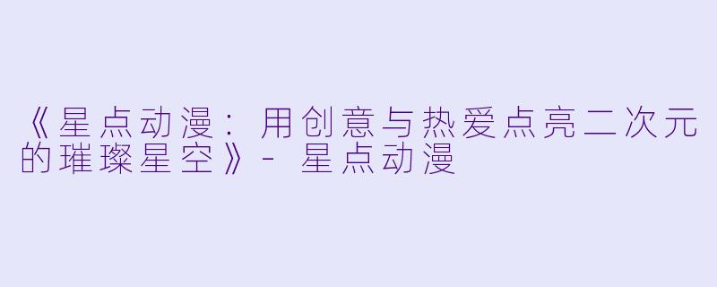 《星点动漫：用创意与热爱点亮二次元的璀璨星空》-星点动漫
