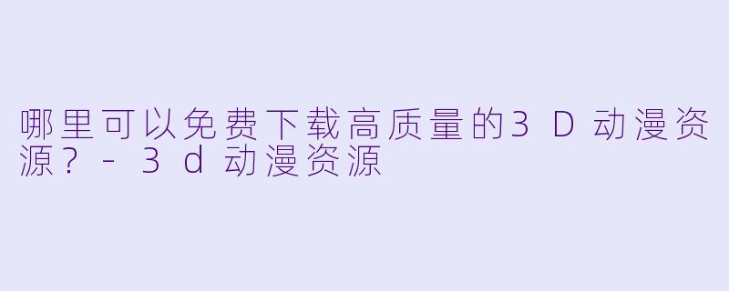 哪里可以免费下载高质量的3D动漫资源？-3d动漫资源